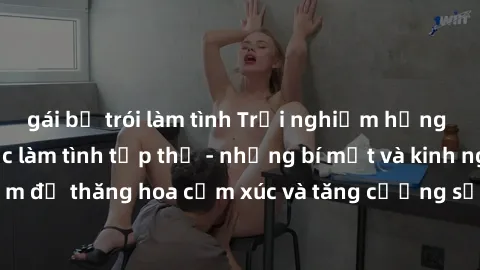 gái bị trói làm tình Trải nghiệm hứng khởi cùng với việc làm tình tập thể - những bí mật và kinh nghiệm để thăng hoa cảm xúc và tăng cường sự gắn kết trong mối quan hệ
