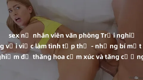 sex nữ nhân viên văn phòng Trải nghiệm hứng khởi cùng với việc làm tình tập thể - những bí mật và kinh nghiệm để thăng hoa cảm xúc và tăng cường sự gắn kết trong mối quan hệ