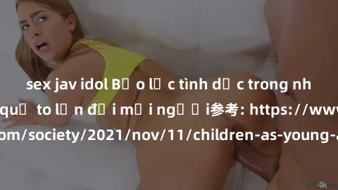 sex jav idol Bạo lực tình dục trong nhóm: nguy cơ và hậu quả to lớn đối mọi người参考: https://www.theguardian.com/society/2021/nov/11/children-as-young-as-four-are-being-sexually-abused-by-groups-in-uk