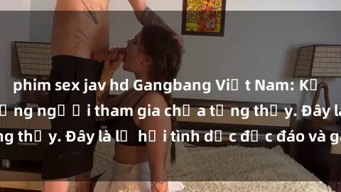 phim sex jav hd Gangbang Việt Nam: Kỷ lục mới với số lượng người tham gia chưa từng thấy. Đây là lễ hội tình dục độc đáo và gây sốc.