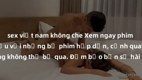 sex việt nam không che Xem ngay phim sex bukkake hàng đầu với những bộ phim hấp dẫn, cảnh quay nóng bỏng không thể bỏ qua. Đảm bảo bạn sẽ hài lòng với trải nghiệm mới lạ này!