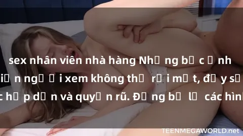 sex nhân viên nhà hàng Những bức ảnh sexy tá gợi cảm khiến người xem không thể rời mắt, đầy sức hấp dẫn và quyến rũ. Đừng bỏ lỡ các hình ảnh nóng bỏng này!