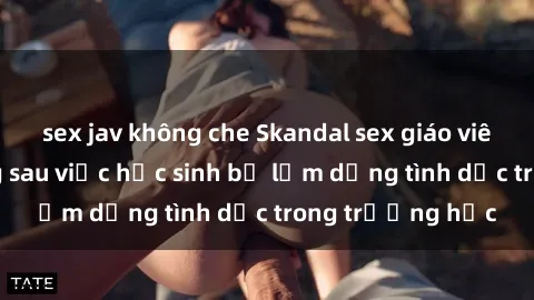 sex jav không che Skandal sex giáo viên: Sự thật đằng sau việc học sinh bị lạm dụng tình dục trong trường học