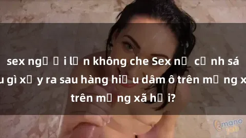 sex người lớn không che Sex nữ cảnh sát: Điều gì xảy ra sau hàng hiệu dâm ô trên mạng xã hội?