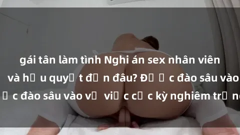 gái tân làm tình Nghi án sex nhân viên nhà hàng: Hậu quả và hậu quyết đến đâu? Được đào sâu vào vụ việc cực kỳ nghiêm trọng này.
