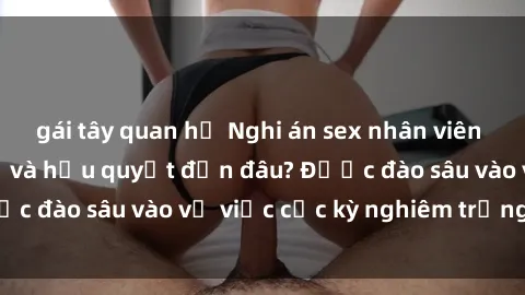 gái tây quan hệ Nghi án sex nhân viên nhà hàng: Hậu quả và hậu quyết đến đâu? Được đào sâu vào vụ việc cực kỳ nghiêm trọng này.
