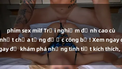 phim sex milf Trải nghiệm đỉnh cao cùng phim sex Mỹ hot nhất chưa từng được công bố! Xem ngay để khám phá những tình tiết kích thích, cảnh nóng bỏng!