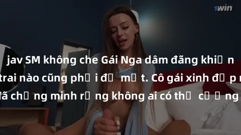 jav SM không che Gái Nga dâm đãng khiến tim bất cứ chàng trai nào cũng phải đỏ mặt. Cô gái xinh đẹp này đã chứng minh rằng không ai có thể cưỡng lại khi cô làm tình đắm say.