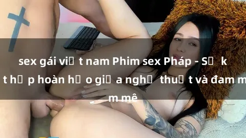 sex gái việt nam Phim sex Pháp - Sự kết hợp hoàn hảo giữa nghệ thuật và đam mê