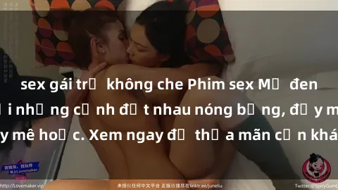 sex gái trẻ không che Phim sex Mỹ đen: phút mãnh liệt với những cảnh địt nhau nóng bỏng, đầy mê hoặc. Xem ngay để thỏa mãn cơn khát tình dục của bạn!