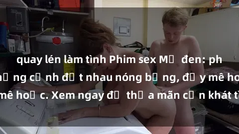 quay lén làm tình Phim sex Mỹ đen: phút mãnh liệt với những cảnh địt nhau nóng bỏng, đầy mê hoặc. Xem ngay để thỏa mãn cơn khát tình dục của bạn!