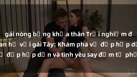 gái nóng bỏng khỏa thân Trải nghiệm đầy mới lạ khi quan hệ với gái Tây: Khám phá vẻ đẹp hấp dẫn và tình yêu say đắm từ phương Tây
