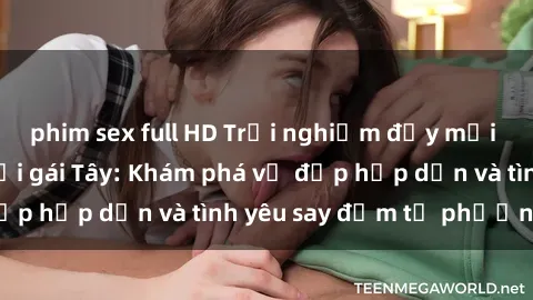 phim sex full HD Trải nghiệm đầy mới lạ khi quan hệ với gái Tây: Khám phá vẻ đẹp hấp dẫn và tình yêu say đắm từ phương Tây