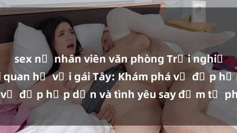 sex nữ nhân viên văn phòng Trải nghiệm đầy mới lạ khi quan hệ với gái Tây: Khám phá vẻ đẹp hấp dẫn và tình yêu say đắm từ phương Tây
