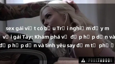 sex gái việt có bầu Trải nghiệm đầy mới lạ khi quan hệ với gái Tây: Khám phá vẻ đẹp hấp dẫn và tình yêu say đắm từ phương Tây