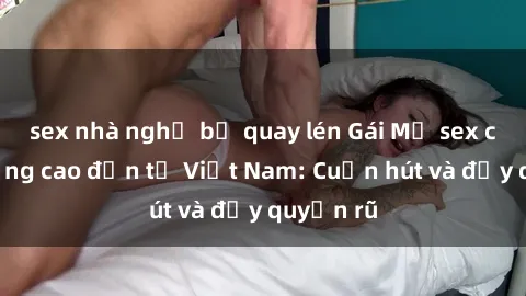 sex nhà nghỉ bị quay lén Gái Mỹ sex chất lượng cao đến từ Việt Nam: Cuốn hút và đầy quyến rũ