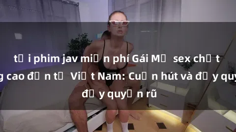 tải phim jav miễn phí Gái Mỹ sex chất lượng cao đến từ Việt Nam: Cuốn hút và đầy quyến rũ