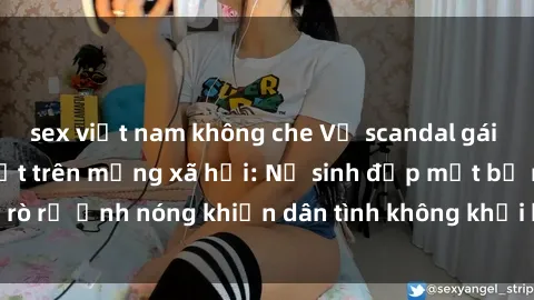 sex việt nam không che Vụ scandal gái xinh lộ hàng gây sốt trên mạng xã hội: Nữ sinh đẹp mắt bị rò rỉ ảnh nóng khiến dân tình không khỏi bất ngờ và phẫn nộ!