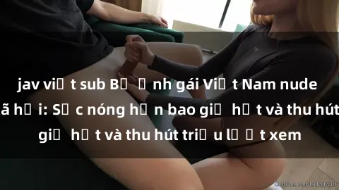 jav việt sub Bộ ảnh gái Việt Nam nude gây sốt mạng xã hội: Sắc nóng hơn bao giờ hết và thu hút triệu lượt xem