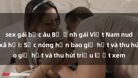 sex gái bắc âu Bộ ảnh gái Việt Nam nude gây sốt mạng xã hội: Sắc nóng hơn bao giờ hết và thu hút triệu lượt xem