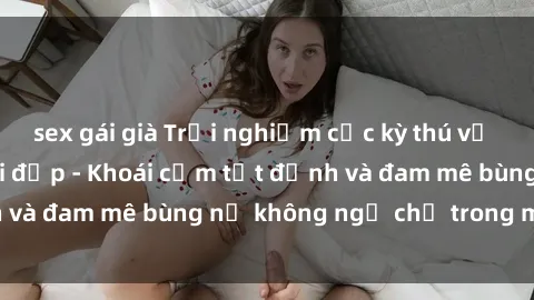 sex gái già Trải nghiệm cực kỳ thú vị khi làm tình với gái đẹp - Khoái cảm tột đỉnh và đam mê bùng nổ không ngờ chỉ trong một đêm!
