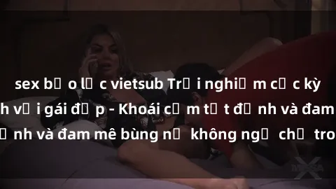 sex bạo lực vietsub Trải nghiệm cực kỳ thú vị khi làm tình với gái đẹp - Khoái cảm tột đỉnh và đam mê bùng nổ không ngờ chỉ trong một đêm!