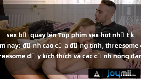 sex bị quay lén Top phim sex hot nhất không thể bỏ lỡ năm nay: đỉnh cao của đồng tính, threesome đầy kích thích và các cảnh nóng đang gây sốt!