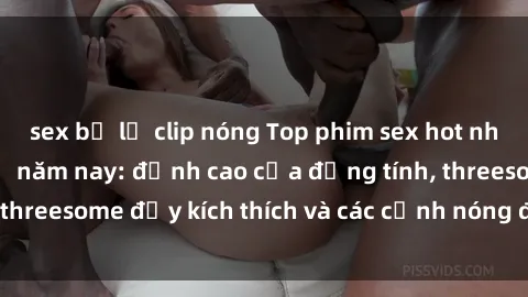 sex bị lộ clip nóng Top phim sex hot nhất không thể bỏ lỡ năm nay: đỉnh cao của đồng tính, threesome đầy kích thích và các cảnh nóng đang gây sốt!
