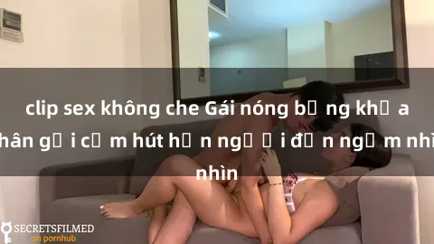 clip sex không che Gái nóng bỏng khỏa thân gợi cảm hút hồn người đến ngắm nhìn