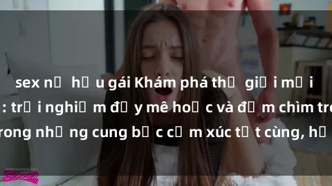 sex nữ hầu gái Khám phá thế giới mới với sex người lớn: trải nghiệm đầy mê hoặc và đắm chìm trong những cung bậc cảm xúc tột cùng, hứng khởi và cuốn hút.