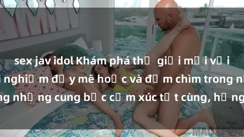 sex jav idol Khám phá thế giới mới với sex người lớn: trải nghiệm đầy mê hoặc và đắm chìm trong những cung bậc cảm xúc tột cùng, hứng khởi và cuốn hút.