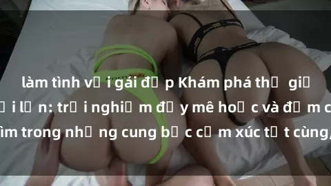 làm tình với gái đẹp Khám phá thế giới mới với sex người lớn: trải nghiệm đầy mê hoặc và đắm chìm trong những cung bậc cảm xúc tột cùng, hứng khởi và cuốn hút.