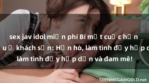 sex jav idol miễn phí Bí mật cuộc hẹn gái Việt lần đầu ở khách sạn: Hẹn hò, làm tình đầy hấp dẫn và đam mê!