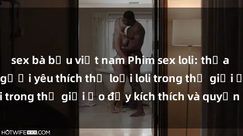 sex bà bầu việt nam Phim sex loli: thỏa mãn đam mê của người yêu thích thể loại loli trong thế giới ảo đầy kích thích và quyến rũ.