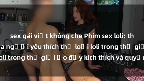 sex gái việt không che Phim sex loli: thỏa mãn đam mê của người yêu thích thể loại loli trong thế giới ảo đầy kích thích và quyến rũ.