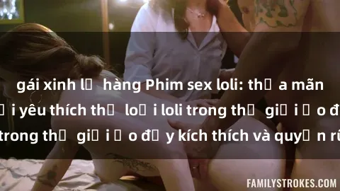 gái xinh lộ hàng Phim sex loli: thỏa mãn đam mê của người yêu thích thể loại loli trong thế giới ảo đầy kích thích và quyến rũ.