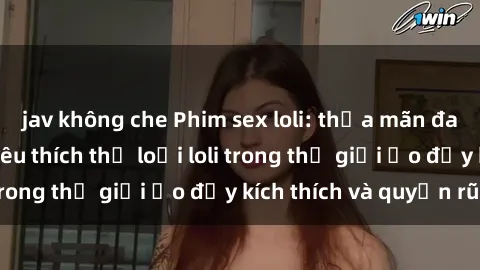 jav không che Phim sex loli: thỏa mãn đam mê của người yêu thích thể loại loli trong thế giới ảo đầy kích thích và quyến rũ.