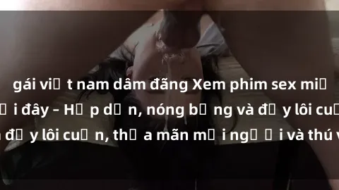 gái việt nam dâm đãng Xem phim sex miễn phí online ngay tại đây – Hấp dẫn, nóng bỏng và đầy lôi cuốn, thỏa mãn mọi người và thú vui của bạn!