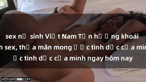 sex nữ sinh Việt Nam Tận hưởng khoái cảm với gái xinh sex, thỏa mãn mong ước tình dục của mình ngay hôm nay