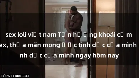 sex loli việt nam Tận hưởng khoái cảm với gái xinh sex, thỏa mãn mong ước tình dục của mình ngay hôm nay