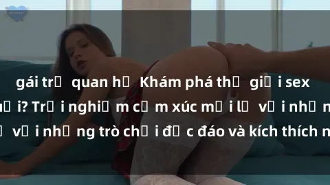 gái trẻ quan hệ Khám phá thế giới sex trực tuyến: Hơn tuổi? Trải nghiệm cảm xúc mới lạ với những trò chơi độc đáo và kích thích người lớn
