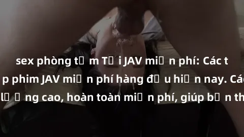 sex phòng tắm Tải JAV miễn phí: Các trang web cung cấp phim JAV miễn phí hàng đầu hiện nay. Các tác phẩm chất lượng cao, hoàn toàn miễn phí, giúp bạn thỏa mãn niềm đam mê mà không tốn kém.