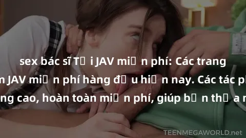 sex bác sĩ Tải JAV miễn phí: Các trang web cung cấp phim JAV miễn phí hàng đầu hiện nay. Các tác phẩm chất lượng cao, hoàn toàn miễn phí, giúp bạn thỏa mãn niềm đam mê mà không tốn kém.
