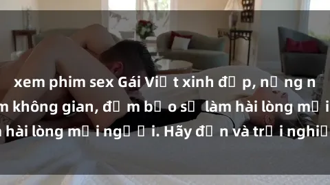 xem phim sex Gái Việt xinh đẹp, nồng nàn làm tình say đắm không gian, đảm bảo sẽ làm hài lòng mọi người. Hãy đến và trải nghiệm ngay!