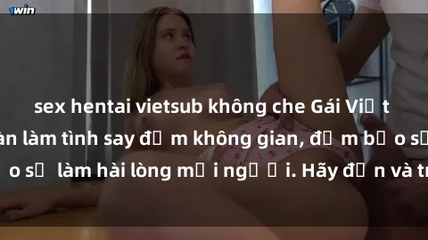 sex hentai vietsub không che Gái Việt xinh đẹp, nồng nàn làm tình say đắm không gian, đảm bảo sẽ làm hài lòng mọi người. Hãy đến và trải nghiệm ngay!