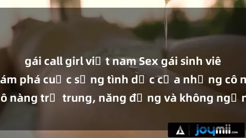 gái call girl việt nam Sex gái sinh viên hot nhất: Cùng khám phá cuộc sống tình dục của những cô nàng trẻ trung, năng động và không ngần ngại thử nghiệm!