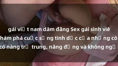 gái việt nam dâm đãng Sex gái sinh viên hot nhất: Cùng khám phá cuộc sống tình dục của những cô nàng trẻ trung, năng động và không ngần ngại thử nghiệm!