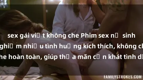 sex gái việt không che Phim sex nữ sinh mới nhất: Trải nghiệm nhiều tình huống kích thích, không che hoàn toàn, giúp thỏa mãn cơn khát tình dục của các bạn trẻ