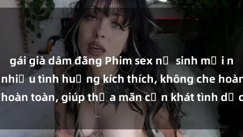 gái già dâm đãng Phim sex nữ sinh mới nhất: Trải nghiệm nhiều tình huống kích thích, không che hoàn toàn, giúp thỏa mãn cơn khát tình dục của các bạn trẻ