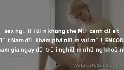 sex người lớn không che Mở cánh cửa thế giới sex MILF Việt Nam để khám phá niềm vui mới_ENCODE_. Hãy tham gia ngay để trải nghiệm những khoảnh khắc đầy kích thích và đam mê.